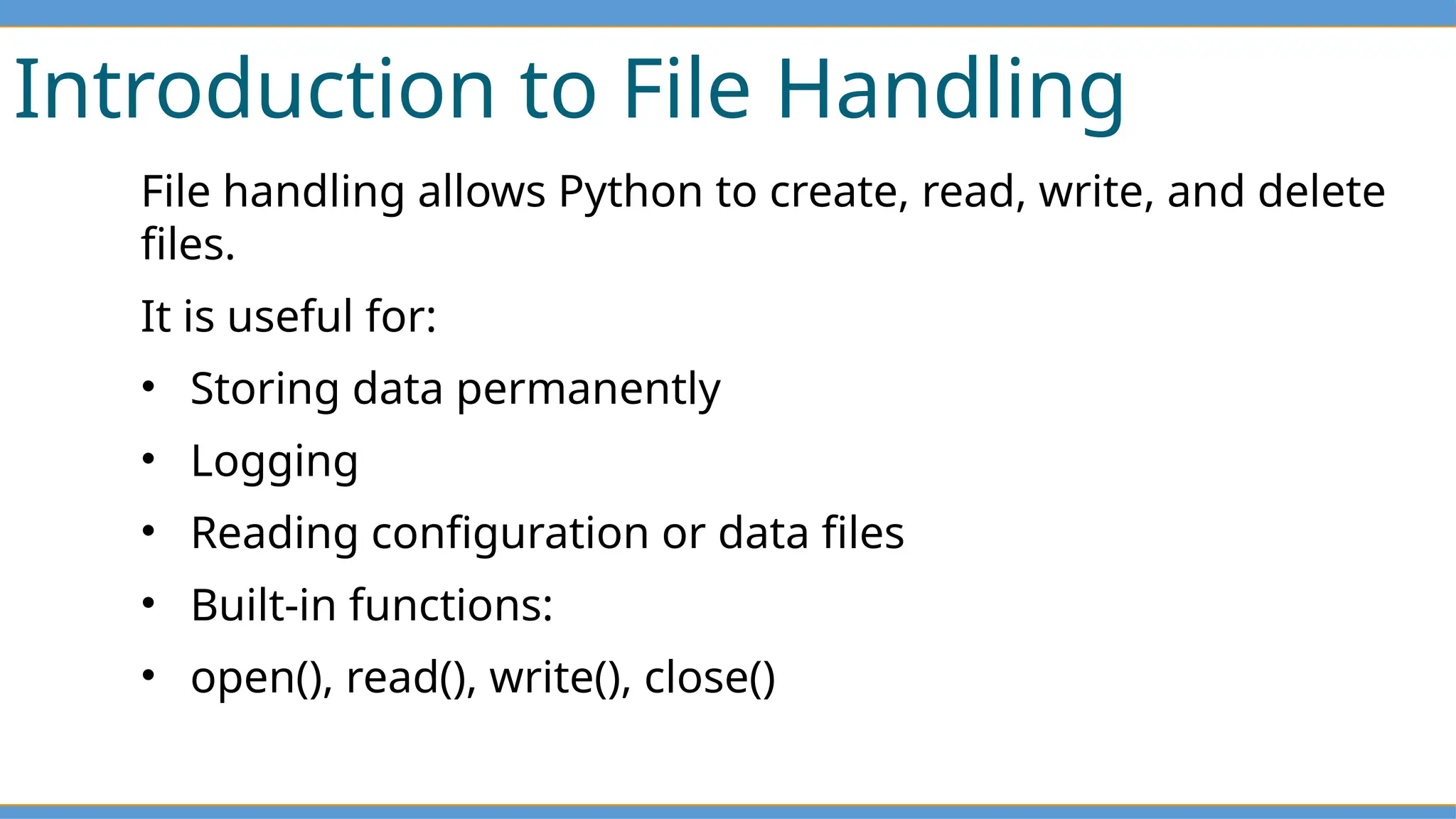 Introduction to File Handling
File handling allows Python to create, read, write, and delete
files.
It is useful for:
• Storing data permanently
• Logging
• Reading configuration or data files
• Built-in functions:
• open(), read(), write(), close()
 