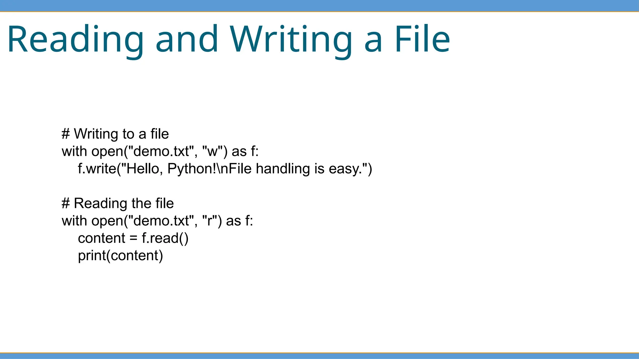 Reading and Writing a File
# Writing to a file
with open("demo.txt", "w") as f:
f.write("Hello, Python!nFile handling is easy.")
# Reading the file
with open("demo.txt", "r") as f:
content = f.read()
print(content)
 