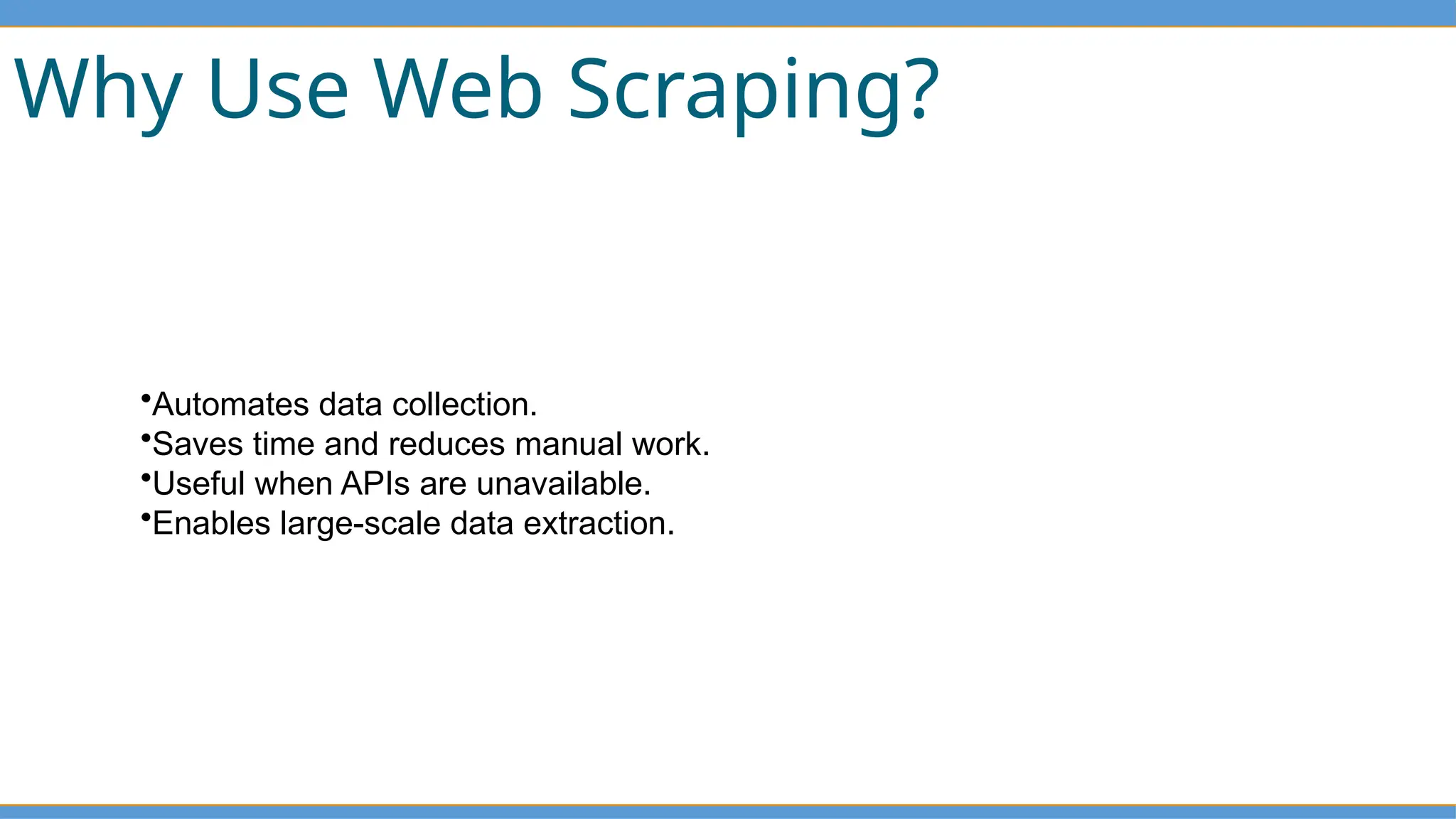 Why Use Web Scraping?
•Automates data collection.
•Saves time and reduces manual work.
•Useful when APIs are unavailable.
•Enables large-scale data extraction.
 