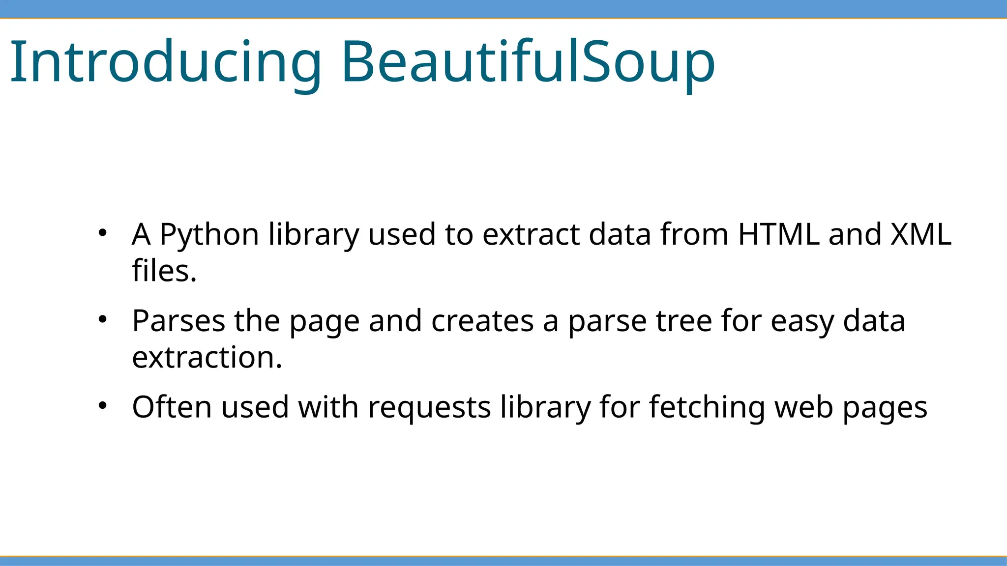 Introducing BeautifulSoup
• A Python library used to extract data from HTML and XML
files.
• Parses the page and creates a parse tree for easy data
extraction.
• Often used with requests library for fetching web pages
 