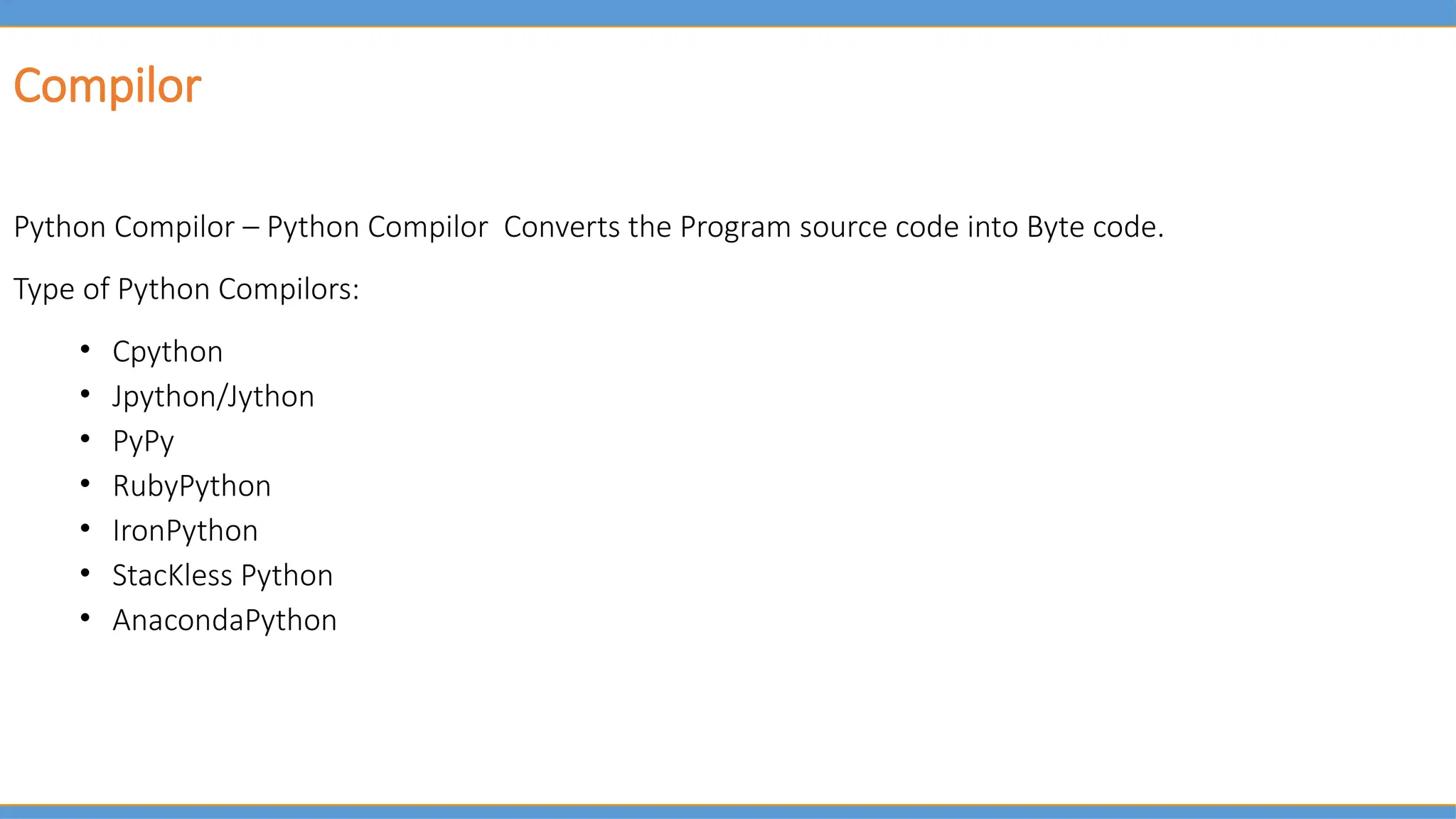 Python Compilor – Python Compilor Converts the Program source code into Byte code.
Type of Python Compilors:
• Cpython
• Jpython/Jython
• PyPy
• RubyPython
• IronPython
• StacKless Python
• AnacondaPython
Compilor
 