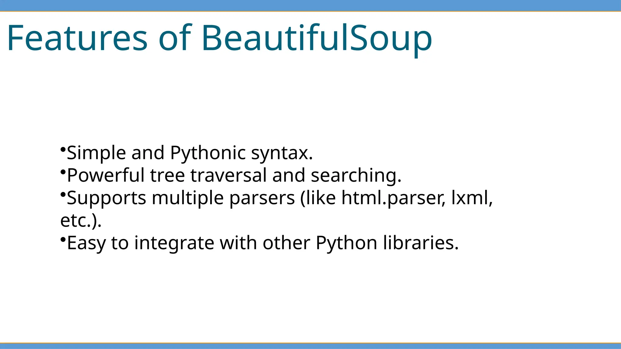 Features of BeautifulSoup
•Simple and Pythonic syntax.
•Powerful tree traversal and searching.
•Supports multiple parsers (like html.parser, lxml,
etc.).
•Easy to integrate with other Python libraries.
 