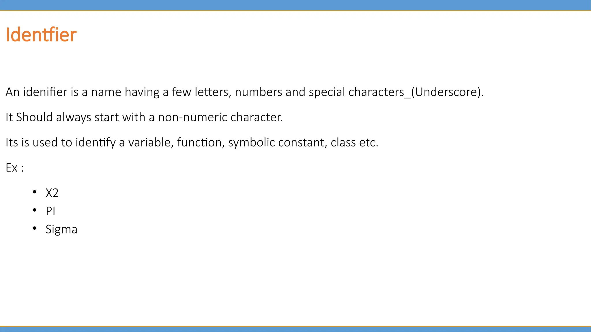Identfier
An idenifier is a name having a few letters, numbers and special characters_(Underscore).
It Should always start with a non-numeric character.
Its is used to identify a variable, function, symbolic constant, class etc.
Ex :
• X2
• PI
• Sigma
 