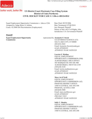 CM/ECF - U.S. District Court:utd                             https://ecf.utd.uscourts.gov/cgi-bin/DktRpt.pl?558825094258695-L_1_0-1


                                                                                                               CLOSED

                                    US District Court Electronic Case Filing System
                                              District of Utah (Northern)
                                   CIVIL DOCKET FOR CASE #: 1:06-cv-00124-BSJ


          Equal Employment Opportunity Commission v. Adecco USA        Date Filed: 09/29/2006
          Assigned to: Judge Bruce S. Jenkins                          Date Terminated: 07/08/2010
          Cause: 42:2000 Job Discrimination (Employment)               Jury Demand: Plaintiff
                                                                       Nature of Suit: 442 Civil Rights: Jobs
                                                                       Jurisdiction: U.S. Government Plaintiff
          Plaintiff
          Equal Employment Opportunity                  represented by Jeannette F. Swent
          Commission                                                   US ATTORNEY'S OFFICE (UT)
                                                                       SALT LAKE CITY, UT 00000
                                                                       (801)524-5682
                                                                       Email: Jeannette.Swent@usdoj.gov
                                                                       LEAD ATTORNEY
                                                                       ATTORNEY TO BE NOTICED

                                                                        Loretta F. Medina
                                                                        EQUAL EMPLOYMENT
                                                                        OPPORTUNITY COMMISSION (NM)
                                                                        ALBUQUERQUE AREA OFFICE
                                                                        505 MARQUETTE NW STE 900
                                                                        ALBUQUERQUE, NM 87102-2189
                                                                        (505)248-5230
                                                                        Email: loretta.medina@eeoc.gov
                                                                        LEAD ATTORNEY
                                                                        ATTORNEY TO BE NOTICED

                                                                        Mary Jo O'Neill
                                                                        EQUAL EMPLOYMENT
                                                                        OPPORTUNITY COMMISSION (AZ)
                                                                        PHOENIX DISTRICT OFFICE
                                                                        3300 N CENTRAL AVE STE 690
                                                                        PHOENIX, AZ 85012-1848
                                                                        (602)640-5000
                                                                        Email: mary.oneill@eeoc.gov
                                                                        LEAD ATTORNEY
                                                                        PRO HAC VICE
                                                                        ATTORNEY TO BE NOTICED

                                                                        Sally C. Shanley
                                                                        EQUAL EMPLOYMENT
                                                                        OPPORTUNITY COMMISSION (AZ)
                                                                        PHOENIX DISTRICT OFFICE
                                                                        3300 N CENTRAL AVE STE 690



1 of 13                                                                                                        2/10/2013 11:08 PM
 
