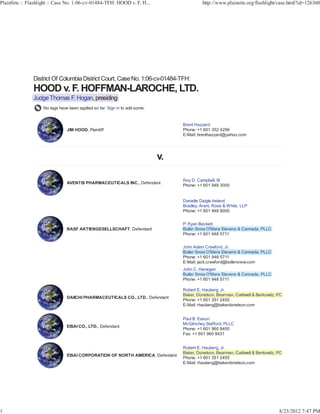 PlainSite :: Flashlight :: Case No. 1:06-cv-01484-TFH: HOOD v. F. H...                    http://www.plainsite.org/flashlight/case.html?id=126360




               District Of Columbia District Court, Case No. 1:06-cv-01484-TFH:


               Judge Thomas F. Hogan, presiding
                    No tags have been applied so far. Sign in to add some.


                                                                                Brent Hazzard
                                JIM HOOD, Plaintiff                             Phone: +1 601 352 4299
                                                                                E-Mail: brenthazzard@yahoo.com




                                                                                Roy D. Campbell, III
                                AVENTIS PHARMACEUTICALS INC., Defendant
                                                                                Phone: +1 601 948 3000


                                                                                Danielle Daigle Ireland
                                                                                Bradley, Arant, Rose & White, LLP
                                                                                Phone: +1 601 948 8000


                                                                                    y
                                                                                P. Ryan Beckett
                                BASF AKTIENGESELLSCHAFT, Defendant              Butler Snow O'Mara Stevens & Cannada, PLLC
                                                                                Phone: +1 601 948 5711


                                                                                John Adam Crawford, Jr.
                                                                                Butler Snow O'Mara Stevens & Cannada, PLLC
                                                                                Phone: +1 601 948 5711
                                                                                E-Mail: jack.crawford@butlersnow.com
                                                                                             g
                                                                                John C. Henegan
                                                                                Butler Snow O'Mara Stevens & Cannada, PLLC
                                                                                Phone: +1 601 948 5711

                                                                                                 g
                                                                                Robert E. Hauberg, Jr.
                                                                                Baker, Donelson, Bearman, Caldwell & Berkowitz, PC
                                DAIICHI PHARMACEUTICALS CO., LTD., Defendant
                                                                                Phone: +1 601 351 2455
                                                                                E-Mail: rhauberg@bakerdonelson.com


                                                                                Paul B. Eason
                                                                                McGlinchey Stafford, PLLC
                                EISAI CO., LTD., Defendant
                                                                                Phone: +1 601 960 8400
                                                                                Fax: +1 601 960 8431


                                                                                                 g
                                                                                Robert E. Hauberg, Jr.
                                                                                Baker, Donelson, Bearman, Caldwell & Berkowitz, PC
                                EISAI CORPORATION OF NORTH AMERICA, Defendant
                                                                                Phone: +1 601 351 2455
                                                                                E-Mail: rhauberg@bakerdonelson.com




1                                                                                                                               8/23/2012 7:47 PM
 