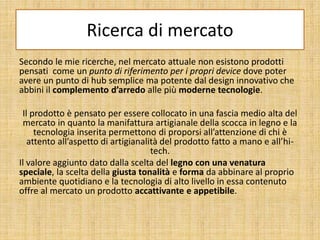 Ricerca di mercato
Secondo le mie ricerche, nel mercato attuale non esistono prodotti
pensati come un punto di riferimento per i propri device dove poter
avere un punto di hub semplice ma potente dal design innovativo che
abbini il complemento d’arredo alle più moderne tecnologie.
Il prodotto è pensato per essere collocato in una fascia medio alta del
mercato in quanto la manifattura artigianale della scocca in legno e la
tecnologia inserita permettono di proporsi all’attenzione di chi è
attento all’aspetto di artigianalità del prodotto fatto a mano e all’hi-
tech.
Il valore aggiunto dato dalla scelta del legno con una venatura
speciale, la scelta della giusta tonalità e forma da abbinare al proprio
ambiente quotidiano e la tecnologia di alto livello in essa contenuto
offre al mercato un prodotto accattivante e appetibile.
 