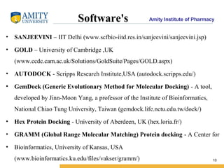 Amity Institute of PharmacySoftware's
• SANJEEVINI – IIT Delhi (www.scfbio-iitd.res.in/sanjeevini/sanjeevini.jsp)
• GOLD – University of Cambridge ,UK
(www.ccdc.cam.ac.uk/Solutions/GoldSuite/Pages/GOLD.aspx)
• AUTODOCK - Scripps Research Institute,USA (autodock.scripps.edu/)
• GemDock (Generic Evolutionary Method for Molecular Docking) - A tool,
developed by Jinn-Moon Yang, a professor of the Institute of Bioinformatics,
National Chiao Tung University, Taiwan (gemdock.life.nctu.edu.tw/dock/)
• Hex Protein Docking - University of Aberdeen, UK (hex.loria.fr/)
• GRAMM (Global Range Molecular Matching) Protein docking - A Center for
• Bioinformatics, University of Kansas, USA
(www.bioinformatics.ku.edu/files/vakser/gramm/) 10
 