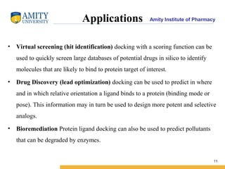 Amity Institute of PharmacyApplications
• Virtual screening (hit identification) docking with a scoring function can be
used to quickly screen large databases of potential drugs in silico to identify
molecules that are likely to bind to protein target of interest.
• Drug Discovery (lead optimization) docking can be used to predict in where
and in which relative orientation a ligand binds to a protein (binding mode or
pose). This information may in turn be used to design more potent and selective
analogs.
• Bioremediation Protein ligand docking can also be used to predict pollutants
that can be degraded by enzymes.
11
 