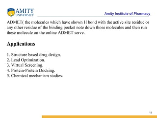 Amity Institute of Pharmacy
ADMET( the molecules which have shown H bond with the active site residue or
any other residue of the binding pocket note down those molecules and then run
these molecule on the online ADMET serve.
Applications
1. Structure based drug design.
2. Lead Optimization.
3. Virtual Screening.
4. Protein-Protein Docking.
5. Chemical mechanism studies.
15
 