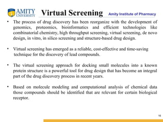 Amity Institute of Pharmacy
16
Virtual Screening
• The process of drug discovery has been reorganize with the development of
genomics, proteomics, bioinformatics and efficient technologies like
combinatorial chemistry, high throughput screening, virtual screening, de novo
design, in vitro, in silico screening and structure-based drug design.
• Virtual screening has emerged as a reliable, cost-effective and time-saving
technique for the discovery of lead compounds.
• The virtual screening approach for docking small molecules into a known
protein structure is a powerful tool for drug design that has become an integral
part of the drug discovery process in recent years.
• Based on molecule modeling and computational analysis of chemical data
those compounds should be identified that are relevant for certain biological
receptor.
 