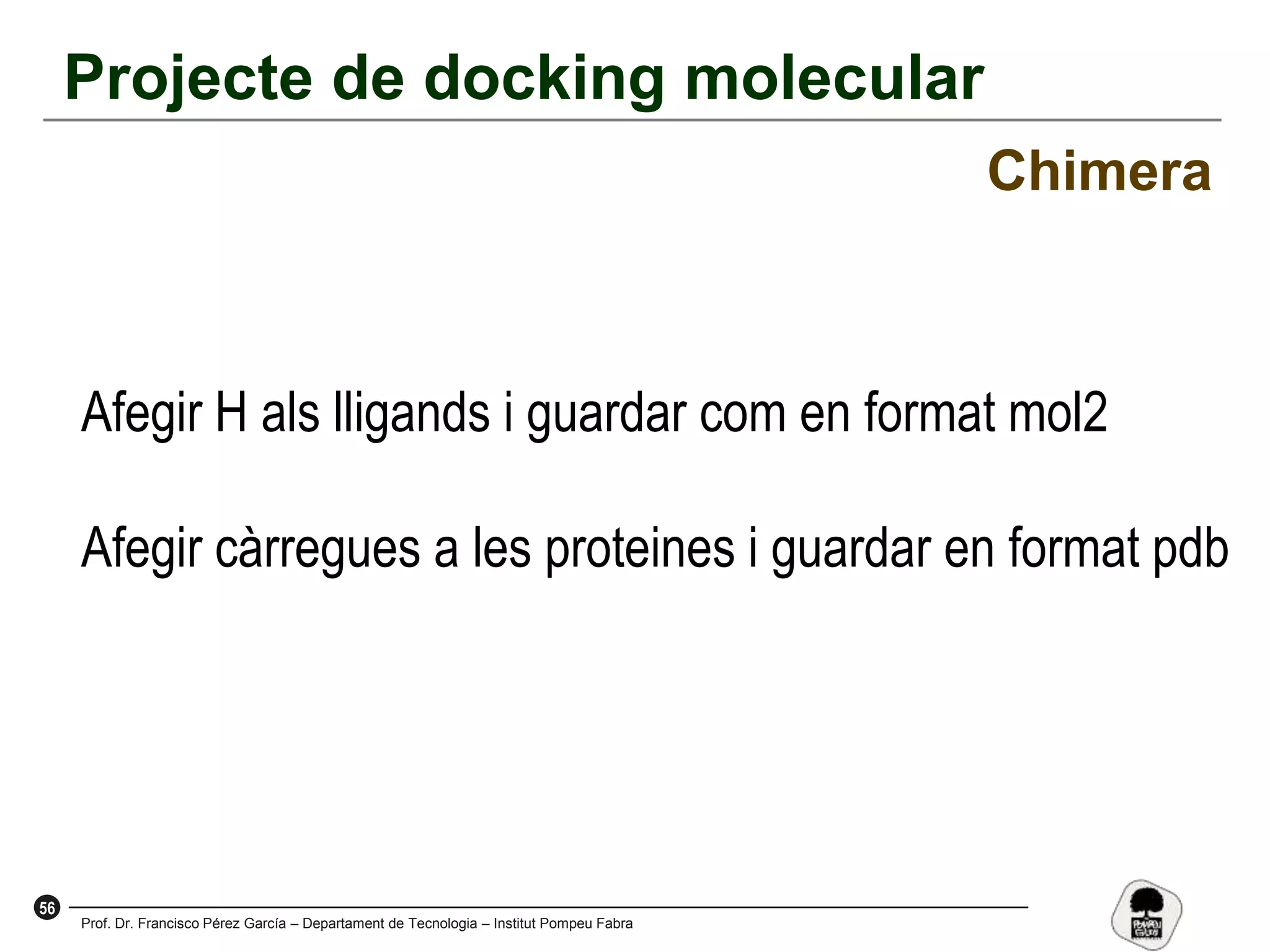 56
Prof. Dr. Francisco Pérez García – Departament de Tecnologia – Institut Pompeu Fabra
Projecte de docking molecular
Chimera
Afegir H als lligands i guardar com en format mol2
Afegir càrregues a les proteines i guardar en format pdb
 