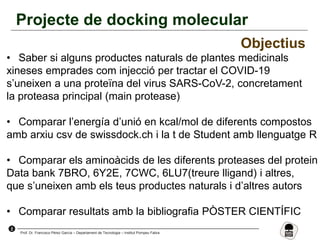 2
Prof. Dr. Francisco Pérez García – Departament de Tecnologia – Institut Pompeu Fabra
Projecte de docking molecular
Objectius
• Saber si alguns productes naturals de plantes medicinals
xineses emprades com injecció per tractar el COVID-19
s’uneixen a una proteïna del virus SARS-CoV-2, concretament
la proteasa principal (main protease)
• Comparar l’energía d’unió en kcal/mol de diferents compostos
amb arxiu csv de swissdock.ch i la t de Student amb llenguatge R
• Comparar els aminoàcids de les diferents proteases del protein
Data bank 7BRO, 6Y2E, 7CWC, 6LU7(treure lligand) i altres,
que s’uneixen amb els teus productes naturals i d’altres autors
• Comparar resultats amb la bibliografia PÒSTER CIENTÍFIC
 