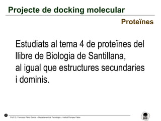 7
Prof. Dr. Francisco Pérez García – Departament de Tecnologia – Institut Pompeu Fabra
Projecte de docking molecular
Proteïnes
Estudiats al tema 4 de proteïnes del
llibre de Biologia de Santillana,
al igual que estructures secundaries
i dominis.
 