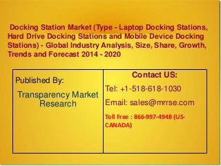 Docking Station Market (Type - Laptop Docking Stations,
Hard Drive Docking Stations and Mobile Device Docking
Stations) - Global Industry Analysis, Size, Share, Growth,
Trends and Forecast 2014 - 2020
Published By:
Transparency Market
Research
Contact US:
Tel: +1-518-618-1030
Email: sales@mrrse.com
Toll Free : 866-997-4948 (US-
CANADA)
 