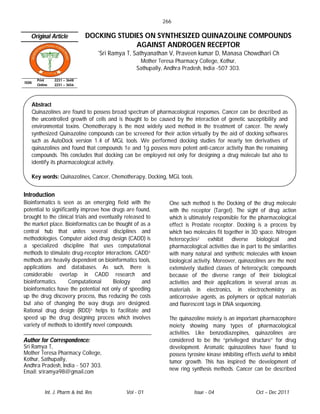 266

   Original Article              DOCKING STUDIES ON SYNTHESIZED QUINAZOLINE COMPOUNDS
                                              AGAINST ANDROGEN RECEPTOR
                                        *Sri   Ramya T, Sathyanathan V, Praveen kumar D, Manasa Chowdhari Ch
                                                          Mother Teresa Pharmacy College, Kothur,
                                                         Sathupally, Andhra Pradesh, India -507 303.

         Print    2231 – 3648
ISSN
         Online   2231 – 3656




       Abstract
       Quinazolines are found to possess broad spectrum of pharmacological responses. Cancer can be described as
       the uncontrolled growth of cells and is thought to be caused by the interaction of genetic susceptibility and
       environmental toxins. Chemotherapy is the most widely used method in the treatment of cancer. The newly
       synthesized Quinazoline compounds can be screened for their action virtually by the aid of docking softwares
       such as AutoDock version 1.4 of MGL tools. We performed docking studies for nearly ten derivatives of
       quinazolines and found that compounds 1e and 1g possess more potent anti-cancer activity than the remaining
       compounds. This concludes that docking can be employed not only for designing a drug molecule but also to
       identify its pharmacological activity.

       Key words: Quinazolines, Cancer, Chemotherapy, Docking, MGL tools.


Introduction
Bioinformatics is seen as an emerging field with the                  One such method is the Docking of the drug molecule
potential to significantly improve how drugs are found,               with the receptor (Target). The sight of drug action
brought to the clinical trials and eventually released to             which is ultimately responsible for the pharmacological
the market place. Bioinformatics can be thought of as a               effect is Prostate receptor. Docking is a process by
central hub that unites several disciplines and                       which two molecules fit together in 3D space. Nitrogen
methodologies. Computer aided drug design (CADD) is                   heterocycles2 exhibit diverse biological and
a specialized discipline that uses computational                      pharmacological activities due in part to the similarities
methods to stimulate drug-receptor interactions. CADD1                with many natural and synthetic molecules with known
methods are heavily dependent on bioinformatics tools,                biological activity. Moreover, quinazolines are the most
applications and databases. As such, there is                         extensively studied classes of heterocyclic compounds
considerable overlap in CADD research and                             because of the diverse range of their biological
bioinformatics.      Computational       Biology     and              activities and their applications in several areas as
bioinformatics have the potential not only of speeding                materials in electronics, in electrochemistry as
up the drug discovery process, thus reducing the costs                anticorrosive agents, as polymers or optical materials
but also of changing the way drugs are designed.                      and fluorescent tags in DNA sequencing.
Rational drug design (RDD)1 helps to facilitate and
speed up the drug designing process which involves                    The quinazoline moiety is an important pharmacophore
variety of methods to identify novel compounds.                       moiety showing many types of pharmacological
                                                                      activities. Like benzodiazepines, quinazolines are
Author for Correspondence:                                            considered to be the “privileged structure” for drug
Sri Ramya T,                                                          development. Aromatic quinazolines have found to
Mother Teresa Pharmacy College,                                       possess tyrosine kinase inhibiting effects useful to inhibit
Kothur, Sathupally,                                                   tumor growth. This has inspired the development of
Andhra Pradesh, India - 507 303.
                                                                      new ring synthesis methods. Cancer can be described
Email: sriramya98@gmail.com


             Int. J. Pharm & Ind. Res                Vol - 01                    Issue - 04                   Oct – Dec 2011
 