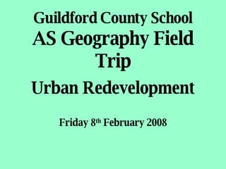 Guildford County School AS Geography Field Trip Urban Redevelopment Friday 8 th  February 2008 