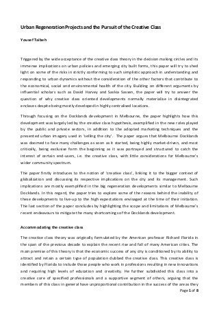 Urban Regeneration Projects and the Pursuit of the Creative Class

Yousef Taibeh



Triggered by the wide acceptance of the creative class theory in the decision making circles and its
immense implications on urban policies and emerging city built forms, this paper will try to shed
light on some of the risks in strictly conforming to such simplistic approach in understanding and
responding to urban dynamics without the consideration of the other factors that contribute to
the economical, social and environmental health of the city. Building on different arguments by
influential scholars such as David Harvey and Saskia Sassen, the paper will try to answer the
question of why creative class oriented developments normally materialise in disintegrated
enclaves despite being mostly developed in highly centralised locations.

Through focusing on the Docklands development in Melbourne, the paper highlights how this
development was largely led by the creative class hypothesis, exemplified in the new roles played
by the public and private sectors, in addition to the adopted marketing techniques and the
presented urban imagery used in ‘selling the city’. The paper argues that Melbourne Docklands
was doomed to face many challenges as soon as it started, being highly market-driven, and most
critically, being exclusive form the beginning as it was portrayed and structured to catch the
interest of certain end-users, i.e. the creative class, with little considerations for Melbourne’s
wider community spectrum.

The paper firstly introduces to the notion of ‘creative class’, linking it to the bigger context of
globalization and discussing its respective implications on the city and its management. Such
implications are mostly exemplified in the big regeneration developments similar to Melbourne
Docklands. In this regard, the paper tries to explore some of the reasons behind the inability of
these developments to live-up to the high expectations envisaged at the time of their initiation.
The last section of the paper concludes by highlighting the scope and limitations of Melbourne’s
recent endeavours to mitigate the many shortcomings of the Docklands development.


Accommodating the creative class

The creative class theory was originally formulated by the American professor Richard Florida in
the span of the previous decade to explain the recent rise and fall of many American cities. The
main premise of this theory is that the economic success of any city is conditioned by its ability to
attract and retain a certain type of population dubbed the creative class. This creative class is
identified by Florida to include those people who work in professions resulting in new innovations
and requiring high levels of education and creativity. He further subdivided this class into a
creative core of specified professionals and a supportive segment of others, arguing that the
members of this class in general have unproportional contribution in the success of the areas they
                                                                                          Page 1 of 8
 