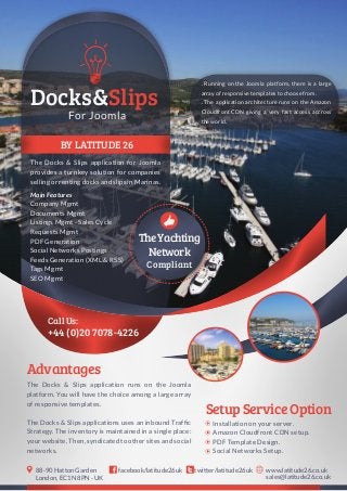 BY LATITUDE 26
The Docks & Slips application for Joomla
provides a turnkey solution for companies
sellingorrentingdocksandslipsinMarinas.
+44 (0)20 7078-4226
Call Us:
For Joomla
Docks&Slips
TheYachting
Network
Compliant
The Docks & Slips application runs on the Joomla
platform. You will have the choice among a large array
of responsive templates.
The Docks & Slips applications uses an inbound Traffic
Strategy. The inventory is maintained in a single place:
yourwebsite.Then,syndicatedtoothersitesandsocial
networks.
Advantages
SetupServiceOption
Installation on your server.
Amazon Cloudfront CDN setup.
PDF Template Design.
Social Networks Setup.
twitter/latitude26ukfacebook/latitude26uk www.latitude26.co.uk
sales@latitude26.co.uk
88-90 Hatton Garden
London, EC1N 8PN - UK
Main Features
Company Mgmt
Documents Mgmt
Listings Mgmt - Sales Cycle
Requests Mgmt
PDF Generation
Social Networks Postings
Feeds Generation (XML & RSS)
Tags Mgmt
SEO Mgmt
. Running on the Joomla platform, there is a large
array of responsive templates to choose from.
. The application architecture runs on the Amazon
Cloudfront CDN giving a very fast access accross
the world.
 