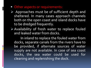  Other aspects or requirements:
 Approaches must be of sufficient depth and
sheltered. In many cases approach channels
both on the open coast and island docks have
to be dredged frequently.
 Availability of fresh water to replace fouled
and leaked water from docks.
In inland to replace the fouled water from
docks, separate canals from the rivers have to
be provided, if alternate sources of water
supply are not available. In case of sea coast
docks, the sea water could be used for
cleaning and replenishing the dock.
 