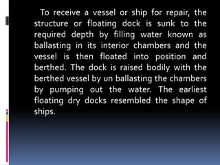 To receive a vessel or ship for repair, the
structure or floating dock is sunk to the
required depth by filling water known as
ballasting in its interior chambers and the
vessel is then floated into position and
berthed. The dock is raised bodily with the
berthed vessel by un ballasting the chambers
by pumping out the water. The earliest
floating dry docks resembled the shape of
ships.
 