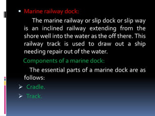  Marine railway dock:
The marine railway or slip dock or slip way
is an inclined railway extending from the
shore well into the water as the off there. This
railway track is used to draw out a ship
needing repair out of the water.
Components of a marine dock:
The essential parts of a marine dock are as
follows:
 Cradle.
 Track.
 
