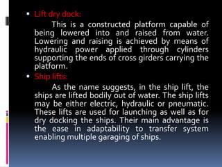  Lift dry dock:
This is a constructed platform capable of
being lowered into and raised from water.
Lowering and raising is achieved by means of
hydraulic power applied through cylinders
supporting the ends of cross girders carrying the
platform.
 Ship lifts:
As the name suggests, in the ship lift, the
ships are lifted bodily out of water. The ship lifts
may be either electric, hydraulic or pneumatic.
These lifts are used for launching as well as for
dry docking the ships. Their main advantage is
the ease in adaptability to transfer system
enabling multiple garaging of ships.
 