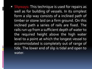  Slipways: This technique is used for repairs as
well as for building of vessels. In its simplest
form a slip way consists of a inclined path of
timber or stone laid on a firm ground. On this
inclined path a series of rails are fixed. The
rails run up from a sufficient depth of water to
the required height above the high water
level to a point at which the longest vessel to
accommodated is completely out of range of
tide. The lower end of slip is tidal and open to
water.
 