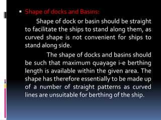  Shape of docks and Basins:
Shape of dock or basin should be straight
to facilitate the ships to stand along them, as
curved shape is not convenient for ships to
stand along side.
The shape of docks and basins should
be such that maximum quayage i-e berthing
length is available within the given area. The
shape has therefore essentially to be made up
of a number of straight patterns as curved
lines are unsuitable for berthing of the ship.
 