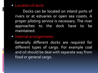  Location of dock:
Docks can be located on inland ports of
rivers or at estuaries or open sea coasts. A
proper piloting service is necessary. The river
approaches to the dock have to be
maintained.
 Internal arrangements:
Generally different docks are required for
different types of cargo. For example coal
and oil should be deal with separate way from
food or general cargo.
 