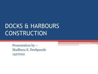 DOCKS & HARBOURS
CONSTRUCTION
Presentation by –
Madhura S. Deshpande
1427002
 