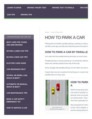 How to park a car
Parallel parking diagram A
HOW TO PARK A CAR
Parking the car whether parallel parking or parking in a bay ca
will offer some tips and help with reference points for these m
HOW TO PARK A CAR BY PARALLEL
Let’s start with the parallel parking technique on how to park.
Parallel parking or reverse parking as it is sometimes referred
tween two vehicles parked at the side of the road.
Some struggle with parallel parking, but all it takes is to set yo
A good idea may be to practice this technique on a quiet road
parallel park on a busy road.
HOW TO PARK
A
Whilst driving along looki
may need to consider a p
because when you locate
are slowing down. They m
slow down gradually if po
Stop alongside the vehicl
to door. Once stopped, se
and the vehicle behind ha
Home / How To Park a Car
CAR MAINTENANCE AND CARE TIPS
BEST CARS FOR YOUNG
AND NEW DRIVERS
BUYING A USED CAR TIPS
BUYING A NEW CAR TIPS
ELECTRIC CARS GUIDE
CAR INSURANCE HELP
PETROL OR DIESEL CAR,
WHICH IS BEST?
AUTOMATIC OR MANUAL,
WHICH IS BEST?
CAR MAINTENANCE TIPS
MAKE A CAR SAFETY
EMERGENCY KIT
HOW TO SERVICE A CAR
LEARN TO DRIVE DRIVING THEORY TEST DRIVING TEST TUTORIALS TIPS FOR
CAR TIPS DRIVING TIPS
 