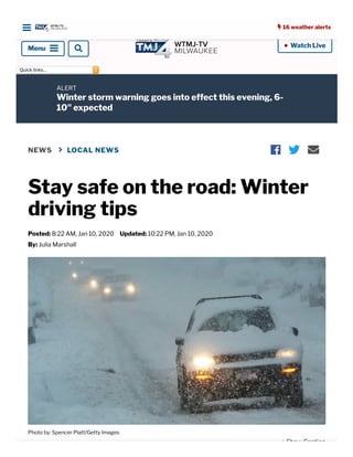  16 weather alerts
 Watch Live•
Quicklinks...
ALERT
Winter storm warning goes into effect this evening, 6-
10" expected
NEWS  LOCAL NEWS
Stay safe on the road: Winter
driving tips
Posted: 8:22 AM, Jan 10, 2020 Updated: 10:22 PM, Jan 10, 2020
By: Julia Marshall
  
Photo by: Spencer Platt/Getty Images
+ Show Caption
 16 weather alerts
Menu
 