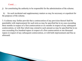 j) for constituting the authority to be responsible for the administration of the scheme;
k) for such incidental and supplementary matters as may be necessary or expedient for
the purposes of the scheme.
3. A scheme may further provide that a contravention of any provision thereof shall be
punishable with imprisonment for such term as may be specified but in no case exceeding
three months in respect of a first contravention or six months in respect of any subsequent
contravention, or with fine which may extend to such amount as may be specified but in no
case exceeding five hundred rupees in respect of a first contravention or one thousand
rupees in respect of any subsequent contravention, or with both imprisonment and fine as
aforesaid.
Contd…..
 