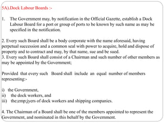 5A).Dock Labour Boards :-
1. The Government may, by notification in the Official Gazette, establish a Dock
Labour Board for a port or group of ports to be known by such name as may be
specified in the notification.
2. Every such Board shall be a body corporate with the name aforesaid, having
perpetual succession and a common seal with power to acquire, hold and dispose of
property and to contract and may, by that name, sue and be sued.
3. Every such Board shall consist of a Chairman and such number of other members as
may be appointed by the Government;
Provided that every such Board shall include an equal number of members
representing:-
i) the Government,
ii) the dock workers, and
iii) the;emp;jyers of dock workers and shipping companies.
4. The Chairman of a Board shall be one of the members appointed to represent the
Government, and nominated in this behalf by the Government.
 