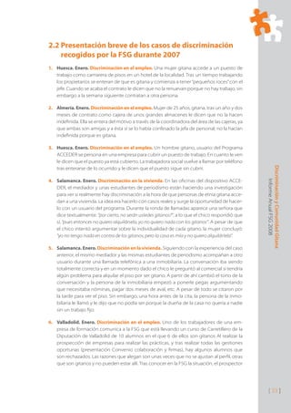 Discriminación
y
Comunidad
Gitana
Informe
Anual
FSG
2008
[ 33 ]
2.2 Presentación breve de los casos de discriminación
recogidos por la FSG durante 2007
Huesca. Enero.
1. Discriminación en el empleo. Una mujer gitana accede a un puesto de
trabajo como camarera de pisos en un hotel de la localidad. Tras un tiempo trabajando
los propietarios se enteran de que es gitana y comienza a tener“pequeños roces”con el
jefe. Cuando se acaba el contrato le dicen que no la renuevan porque no hay trabajo, sin
embargo a la semana siguiente contratan a otra persona.
Almería. Enero.
2. Discriminación en el empleo. Mujer de 25 años, gitana, tras un año y dos
meses de contrato como cajera de unos grandes almacenes le dicen que no la hacen
indeﬁnida. Ella se entera del motivo a través de la coordinadora del área de las cajeras, ya
que ambas son amigas y a ésta sí se lo había confesado la jefa de personal; no la hacían
indeﬁnida porque es gitana.
Huesca. Enero.
3. Discriminación en el empleo. Un hombre gitano, usuario del Programa
ACCEDER se persona en una empresa para cubrir un puesto de trabajo. En cuanto le ven
le dicen que el puesto ya está cubierto. La trabajadora social vuelve a llamar por teléfono
tras enterarse de lo ocurrido y le dicen que el puesto sigue sin cubrir.
Salamanca. Enero.
4. Discriminación en la vivienda. En las oﬁcinas del dispositivo ACCE-
DER, el mediador y unas estudiantes de periodismo están haciendo una investigación
para ver si realmente hay discriminación a la hora de que personas de etnia gitana acce-
dan a una vivienda. La idea era hacerlo con casos reales y surge la oportunidad de hacer-
lo con un usuario del programa. Durante la ronda de llamadas aparece una señora que
dice textualmente: “por cierto, no serán ustedes gitanos?”, a lo que el chico respondió que
sí, “pues entonces no quiero alquilársela, yo no quiero nada con los gitanos”. A pesar de que
el chico intentó argumentar sobre la individualidad de cada gitano, la mujer concluyó:
“yo no tengo nada en contra de los gitanos, pero la casa es mía y no quiero alquilártela”.
Salamanca. Enero.
5. Discriminación en la vivienda. Siguiendo con la experiencia del caso
anterior, el mismo mediador y las mismas estudiantes de periodismo acompañan a otro
usuario durante una llamada telefónica a una inmobiliaria. La conversación iba siendo
totalmente correcta y en un momento dado el chico le preguntó al comercial si tendría
algún problema para alquilar el piso por ser gitano. A partir de ahí cambió el tono de la
conversación y la persona de la inmobiliaria empezó a ponerle pegas argumentando
que necesitaba nóminas, pagar dos meses de aval, etc. A pesar de todo se citaron por
la tarde para ver el piso. Sin embargo, una hora antes de la cita, la persona de la inmo-
biliaria le llamó y le dijo que no podía ser porque la dueña de la casa no quería a nadie
sin un trabajo ﬁjo.
Valladolid. Enero.
6. Discriminación en el empleo. Uno de los trabajadores de una em-
presa de formación comunica a la FSG que está llevando un curso de Carretillero de la
Diputación de Valladolid de 10 alumnos en el que 6 de ellos son gitanos Al realizar la
prospección de empresas para realizar las prácticas, y tras realizar todas las gestiones
oportunas (presentación Convenio colaboración y ﬁrmas), hay algunos alumnos que
son rechazados. Las razones que alegan son unas veces que no se ajustan al perﬁl, otras
que son gitanos y no pueden estar allí. Tras conocer en la FSG la situación, el prospector
 