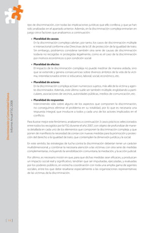 Discriminación
y
Comunidad
Gitana
Informe
Anual
FSG
2008
[ 14 ]
tipo de discriminación, con todas las implicaciones jurídicas que ello conlleva, y que ya han
sido analizadas en el apartado anterior. Además, en la discriminación compleja entrarían en
juego otros factores que analizamos a continuación:
Pluralidad de causas
•
En la discriminación compleja cabrían, por tanto, los casos de discriminación múltiple
e intersectorial conforme a las Directivas de la UE de protección de la igualdad de trato.
Sin embargo, podríamos considerar también otra serie de causas de discriminación
todavía no recogidas ni protegidas legalmente, como es el caso de la discriminación
por motivos económicos o por condición social.
Pluralidad de efectos
•
El impacto de la discriminación compleja no puede medirse de manera aislada, sino
que se extiende y genera consecuencias sobre diversos ámbitos de la vida de la vícti-
ma, interrelacionados entre sí: educativo, laboral, social, económico, etc.
Pluralidad de actores
•
En la discriminación compleja actúan numerosos sujetos, más allá de la víctima y agen-
te discriminador. Además, este último suele ser también múltiple, englobando a parti-
culares, asociaciones de vecinos, autoridades públicas, medios de comunicación, etc.
Pluralidad de respuestas
•
Interviniendo sólo sobre alguno de los aspectos que componen la discriminación,
no conseguimos eliminar el problema en su totalidad, por lo que es necesaria una
respuesta integral, que involucre a todos y cada uno de los actores implicados en el
conﬂicto.
Para ilustrar mejor este fenómeno, analizamos a continuación 3 casos prácticos seleccionados
entre todos los recogidos por la FSG durante el año 2007, con objeto de profundizar de mane-
ra detallada en cada uno de los elementos que componen la discriminación compleja, y que
ponen de maniﬁesto la necesidad de contar con nuevas medidas para la promoción y protec-
ción del derecho a la igualdad de trato, que contemplen la dimensión jurídica y la social.
En este sentido, las estrategias de lucha contra la discriminación deberían tener un carácter
multidimensional, y combinar la necesaria atención a las víctimas con otra serie de medidas
complementarias, incluyendo la sensibilización comunitaria, la mediación, y la acción judicial.
Por último, es necesario insistir en que, para que dichas medidas sean eﬁcaces, y produzcan
un impacto social real y signiﬁcativo, tendrían que ser impulsadas, ejecutadas, y evaluadas
por los poderes públicos, en estrecha coordinación con toda una amplia gama de agentes
sociales, entre los que debe resaltarse especialmente a las organizaciones representativas
de las víctimas de la discriminación.
 