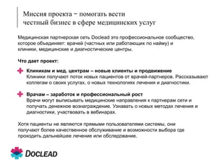 Миссия проекта – помогать вести
честный бизнес в сфере медицинских услуг
Медицинская партнерская сеть Doclead это профессиональное сообщество,
которое объединяет: врачей (частных или работающих по найму) и
клиники, медицинские и диагностические центры.
Что дает проект:

и продвижение
+ Клиникам и мед. центрам – новые клиентыврачей-партнеров. Рассказывают
Клиники получают поток новых пациентов от
коллегам о своих услугах, о новых технологиях лечения и диагностики.

+ Врачам – заработок и профессиональный рост к партнерам сети и
Врачи могут выписывать медицинские направления
получать денежное вознаграждение. Узнавать о новых методах лечения и
диагностики, участвовать в вебинарах.

Хотя пациенты не являются прямыми пользователями системы, они
получают более качественное обслуживание и возможности выбора где
проходить дальнейшее лечение или обследование.

 