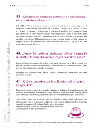• 0 • Documento orientador de la ley 850 de2003 Modulo 10 • 40
•
CapítuloIV.
PrincipiosRectoresdelEjerciciodelasVeeduríasCiudadanas
43.¿Qué prácticas evidencian el principio de transparencia
de las veedurías ciudadanas ?
La Ley 850 de 2003 contempla unas prácticas que hacen evidente la forma de concretar el principio de
transparencia de las veedurías, especialmente en los artículos 5°ordinales g, h, i; artículo 7, ordinal
a , y artículo 8, ordinales f, y g; Entre estas, la realización de asambleas, foros o audiencias públicas
para informar sobre el avance del control ejercido, remisión de informes y puesta en conocimiento de las
autoridades los hechos o actuaciones irregulares detectados, así como el suministro de información a las
autoridades sobre el origen del financiamiento y de los recursos con que cuentan para dicha vigilancia; por
otra parte, el acceso a la información pública como lo establecen los artículos 23, 74 y 209 de la C.P. y las
demás normas vigentes al respecto.
44. ¿Pueden las veedurías ciudadanas solicitar información
diferente a la relacionada con el objeto de control social?
En principio la veeduría ciudadana debe solicitar la información relacionada con su objeto de control social
para poder analizarla y concluir con observaciones y recomendaciones en su informe de veeduría y si es el
caso, con el envío de peticiones, demandas o denuncias.
Sin embargo, como ciudadanos tienen el derecho a acceder a la información de carácter público sobre temas
que sean de su interés..
45.¿Qué se garantiza con la aplicación del principio
de igualdad?
Este principio garantiza el acceso de las veedurías ciudadanas en condiciones de igualdad y de respeto a la
diversidad, a los espacios de participación en el control social de la gestión pública y a la utilización por ellas
de los instrumentos, mecanismos y procedimientos previstos en la ley de veedurías y las demás normas.
Según la Corte Constitucional, las entidades y los funcionarios de entidades vigiladas o de cualquier otro
estamento deben obrar en condiciones de igualdad y de respeto a la diversidad en el sentido de no privilegiar
ninguno de los mecanismos de participación sobre otros. No obstante,
se pueden establecer criterios que justifican tratamientos diferenciales
que no degeneren en tratos discriminatorios34
.
34 Corte Constitucional de Colombia. Sentencia C-292 de 2003, magistrado ponente: Eduardo Montealegre Lynett. Numeral 39
 