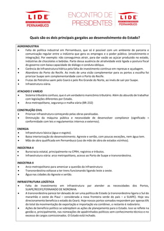 Quais são os dois principais gargalos ao desenvolvimento do Estado?
AGROINDUSTRIA
• Falta de política industrial em Pernambuco, que só é possível com um ambiente de parceria e
comunicação regular entre a indústria que gera os empregos e o poder público. (envolvimento e
integração). Por exemplo: não conseguimos atrair, para dar vasão ao açúcar produzido no estado,
indústrias de chocolates e bebidas. Parte dessa ausência de atratividade está ligada a postura fiscal
do governo com baixa capacidade de diálogo e conduta oblíqua.
• Carência de Infraestrutura hídrica pela falta de investimento contínuo em represas e açudagem.
• Abandono do Porto do Recife. Ao invés de uma visão complementar para os portos a escolha foi
priorizar Suape sem complementaridade com o Porto do Recife.
• Frutas de Petrolina saem pelo Ceará e pelo Rio Grande do Norte, ao invés de sair por Suape.
• Infraestrutura viária.
ATACADO E VAREJO
• Sistema tributário confuso, que é um verdadeiro manicômio tributário. Além do absurdo de trabalhar
com legislações diferentes por Estado.
• Arco metropolitano, segurança e malha viária (BR-232)
CONSTRUÇÃO CIVIL
• Priorizar infraestrutura começando pelas obras paralisadas.
• Diminuição da máquina pública e necessidade de desenvolver compliance (significado =
conformidade com leis e regulamentos internos e externos).
ENERGIA
• Infraestrutura básica (água e esgoto).
• Baixa interiorização do desenvolvimento. Agreste e sertão, com poucas exceções, nem água tem.
• Mão de obra qualificada em Pernambuco (uso de mão de obra de estados vizinhos).
INDÚSTRIA II
• Burocracia estatal, principalmente na CPRH, registros e tributos.
• Infraestrutura viária: arco metropolitano, acesso ao Porto de Suape e transnordestina.
INDÚSTRIA II
• Arco-metropolitano para amenizar a questão da infraestrutura
• Transnordestina voltasse a ter trens funcionando ligando leste a oeste.
• Água nas cidades do Agreste e sertão.
INFRAESTRUTURA LOGÍSTICA
• Falta de investimento em infraestrutura par atender as necessidades dos Portos,
SUAPE/RECIFE/FERNANDO DE NORONHA.
• A transnordestina parece ter deixado de ser uma política de Estado (a transnordestina ligaria o Sul do
maranhão e oeste do Piauí – considerada a nova fronteira verde do país – a SUAPE). Hoje seu
direcionamento beneficia o estado do Ceará. Hoje nossos portos somados respondem por apenas 6%
do total da movimentação de exportação e importação via contêiner, o restante é rodoviário.
• Ações de benefício político se sobrepõem as ações de planejamento para o Estado. Isso se reflete na
gestão e, principalmente, nas nomeações de apadrinhados políticos sem conhecimento técnico e no
excesso de cargos comissionados. O Estado está inchado.
 