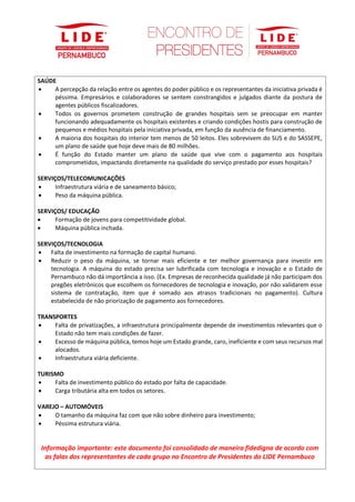 SAÚDE
• A percepção da relação entre os agentes do poder público e os representantes da iniciativa privada é
péssima. Empresários e colaboradores se sentem constrangidos e julgados diante da postura de
agentes públicos fiscalizadores.
• Todos os governos prometem construção de grandes hospitais sem se preocupar em manter
funcionando adequadamente os hospitais existentes e criando condições hostis para construção de
pequenos e médios hospitais pela iniciativa privada, em função da ausência de financiamento.
• A maioria dos hospitais do interior tem menos de 50 leitos. Eles sobrevivem do SUS e do SASSEPE,
um plano de saúde que hoje deve mais de 80 milhões.
• É função do Estado manter um plano de saúde que vive com o pagamento aos hospitais
comprometidos, impactando diretamente na qualidade do serviço prestado por esses hospitais?
SERVIÇOS/TELECOMUNICAÇÕES
• Infraestrutura viária e de saneamento básico;
• Peso da máquina pública.
SERVIÇOS/ EDUCAÇÃO
• Formação de jovens para competitividade global.
• Máquina pública inchada.
SERVIÇOS/TECNOLOGIA
• Falta de investimento na formação de capital humano.
• Reduzir o peso da máquina, se tornar mais eficiente e ter melhor governança para investir em
tecnologia. A máquina do estado precisa ser lubrificada com tecnologia e inovação e o Estado de
Pernambuco não dá importância a isso. (Ex. Empresas de reconhecida qualidade já não participam dos
pregões eletrônicos que escolhem os fornecedores de tecnologia e inovação, por não validarem esse
sistema de contratação, item que é somado aos atrasos tradicionais no pagamento). Cultura
estabelecida de não priorização de pagamento aos fornecedores.
TRANSPORTES
• Falta de privatizações, a infraestrutura principalmente depende de investimentos relevantes que o
Estado não tem mais condições de fazer.
• Excesso de máquina pública, temos hoje um Estado grande, caro, ineficiente e com seus recursos mal
alocados.
• Infraestrutura viária deficiente.
TURISMO
• Falta de investimento público do estado por falta de capacidade.
• Carga tributária alta em todos os setores.
VAREJO – AUTOMÓVEIS
• O tamanho da máquina faz com que não sobre dinheiro para investimento;
• Péssima estrutura viária.
Informação importante: este documento foi consolidado de maneira fidedigna de acordo com
as falas dos representantes de cada grupo no Encontro de Presidentes do LIDE Pernambuco
 