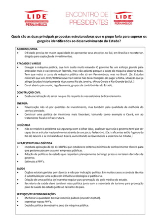 Quais são as duas principais propostas estruturadoras que o grupo faria para superar os
gargalos identificados ao desenvolvimento do Estado?
AGROINDUSTRIA
• O Estado precisa ter maior capacidade de apresentar seus atrativos no Sul, em Brasília e no exterior,
dirigida para captação de investimentos.
ATACADO E VAREJO
• Enxugar a máquina pública, que tem custo muito elevado. O governo faz um esforço grande para
arrecadar mais e vai continuar fazendo, mas não adianta porque o custo da máquina absorve tudo.
Tem que reduz o custo da máquina pública não só em Pernambuco, mas no Brasil. (Ex. Estudos
mostram que em 2019/2020 o Governo Federal não terá condições de pagar a folha, situação que já
atinge Estados historicamente ricos como Rio de Janeiro, Minas Gerais e Rio Grande do Sul. )
• Canal aberto para ouvir, regularmente, grupos de contribuintes do Estado.
CONSTRUÇÃO CIVIL
• Desburocratização do setor no que diz respeito às necessidades de licenciamento.
ENERGIA
• Privatização não só por questões de investimento, mas também pela qualidade da melhoria do
serviço prestado.
• Construir uma política de incentivos mais favorável, tomando como exemplo o Ceará, em ao
tratamento fiscal e infraestrutura.
INDÚSTRIA
• Não se resolve o problema da segurança com o olhar local, qualquer que seja o governo tem que ser
capaz de se articular nacionalmente através de um pacto federativo. (Ex: traficantes estão fugindo do
Rio de Janeiro e se instalando no Ceará, aumentando sensivelmente a violência no Estado.)
INFRAESTRUTURA LOGÍSTICA
• Imediata aplicação da lei 13.330/16 que estabelece critérios mínimos de conhecimento técnico para
que gestores possam assumir empresas públicas.
• Adoção de políticas de estado que respeitem planejamento de longo prazo e norteiem decisões de
governo.
• Estímulo a PPP’s.
SAÚDE
• Órgãos estatais geridos por técnicos e não por indicação política. Em muitos casos a conduta técnica
é substituída por uma ação com influência ideológica e partidária.
• Criação de uma política de incentivo regular para promoção do polo médico do estado.
• Secretaria de saúde deve construir essa política junto com a secretaria de turismo para promoção
polo de saúde do estado junto ao restante do país.
SERVIÇOS/TELECOMUNICAÇÕES
• Melhorar a qualidade do investimento público (investir melhor).
• Incentivar novas PPP’s.
• Decisão política de reduzir o peso da máquina pública.
 