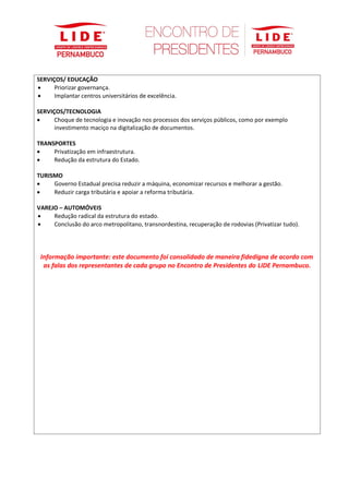 SERVIÇOS/ EDUCAÇÃO
• Priorizar governança.
• Implantar centros universitários de excelência.
SERVIÇOS/TECNOLOGIA
• Choque de tecnologia e inovação nos processos dos serviços públicos, como por exemplo
investimento maciço na digitalização de documentos.
TRANSPORTES
• Privatização em infraestrutura.
• Redução da estrutura do Estado.
TURISMO
• Governo Estadual precisa reduzir a máquina, economizar recursos e melhorar a gestão.
• Reduzir carga tributária e apoiar a reforma tributária.
VAREJO – AUTOMÓVEIS
• Redução radical da estrutura do estado.
• Conclusão do arco metropolitano, transnordestina, recuperação de rodovias (Privatizar tudo).
Informação importante: este documento foi consolidado de maneira fidedigna de acordo com
as falas dos representantes de cada grupo no Encontro de Presidentes do LIDE Pernambuco.
 