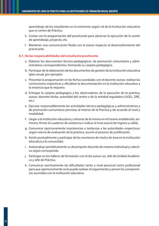 LINEAMIENTOS DEL ÁREA DE PRÁCTICA PARA LAS INSTITUCIONES DE FORMACIÓN INICIAL DOCENTE
26
aprendizaje de los estudiantes en la entrevista según rol de la Institución educativa
que es centro de Práctica.
k. Contar con la programación del practicante para observar la ejecución de la sesión
de aprendizaje, proyecto, etc.
l. Mantener una comunicación fluida con el asesor respecto al desenvolvimiento del
practicante.
8.7. De las responsabilidades del estudiante practicante
a. Elaborar los documentos técnico-pedagógicos, de promoción comunitaria y admi-
nistrativos correspondientes, formando su carpeta pedagógica.
b. Participar de la elaboración de los documentos de gestión de la institución educativa
(plan anual, por ejemplo).
c. Presentar la programación en las fechas acordadas con el docente asesor, realizar las
correcciones respectivas y oficializar la documentación en la institución educativa a
la instancia que lo requiera.
d. Entregar la carpeta pedagógica a los observadores de la ejecución de la práctica,
asesor, docente titular, autoridad del centro o de la entidad reguladora (UGEL, DRE,
etc.)
e. Ejecutar responsablemente las actividades técnico-pedagógicas y administrativas y
de promoción comunitaria previstas al interior de la Práctica y de acuerdo al nivel y
modalidad.
f. Llegar a la institución educativa y retirarse de la misma en el horario establecido; asi-
mismo, firmar el cuaderno de asistencia e indicar la hora exacta de ingreso y salida.
g. Comunicar oportunamente inasistencias y tardanzas a las autoridades respectivas;
según norma de evaluación de la práctica, asumir el proceso de justificación.
h. Asistir puntualmente y participar de las reuniones de nivel y de área en la institución
educativa y la comunidad.
i. Autoevaluar periódicamente su desempeño docente de manera individual y colecti-
va según corresponda.
j. Participar en los talleres de formación con el (la) asesor (a), Jefe de Unidad Académi-
ca y Jefe de Práctica.
k. Comunicar asertivamente las dificultades tanto a nivel personal como profesional
para que oportunamente se le pueda realizar el seguimiento y prever los compromi-
sos asumidos con la institución educativa.
 
