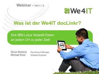 Webinar - Teil 1 / 3



  Was ist der We4IT docLinkr?

Ihre IBM Lotus Notes®-Daten
an jedem Ort zu jeder Zeit!


Oliver Martens   Key Account Manager
Michael Elver    Software Engineer
 