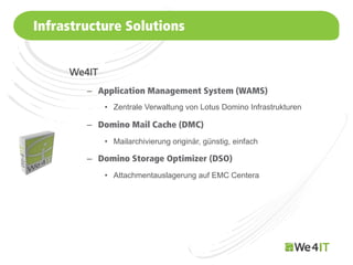 Infrastructure Solutions


      We4IT
         –  Application Management System (WAMS)
              •  Zentrale Verwaltung von Lotus Domino Infrastrukturen

         –  Domino Mail Cache (DMC)
              •  Mailarchivierung originär, günstig, einfach

         –  Domino Storage Optimizer (DSO)
              •  Attachmentauslagerung auf EMC Centera




Mastertitelformat bearbeiten
 