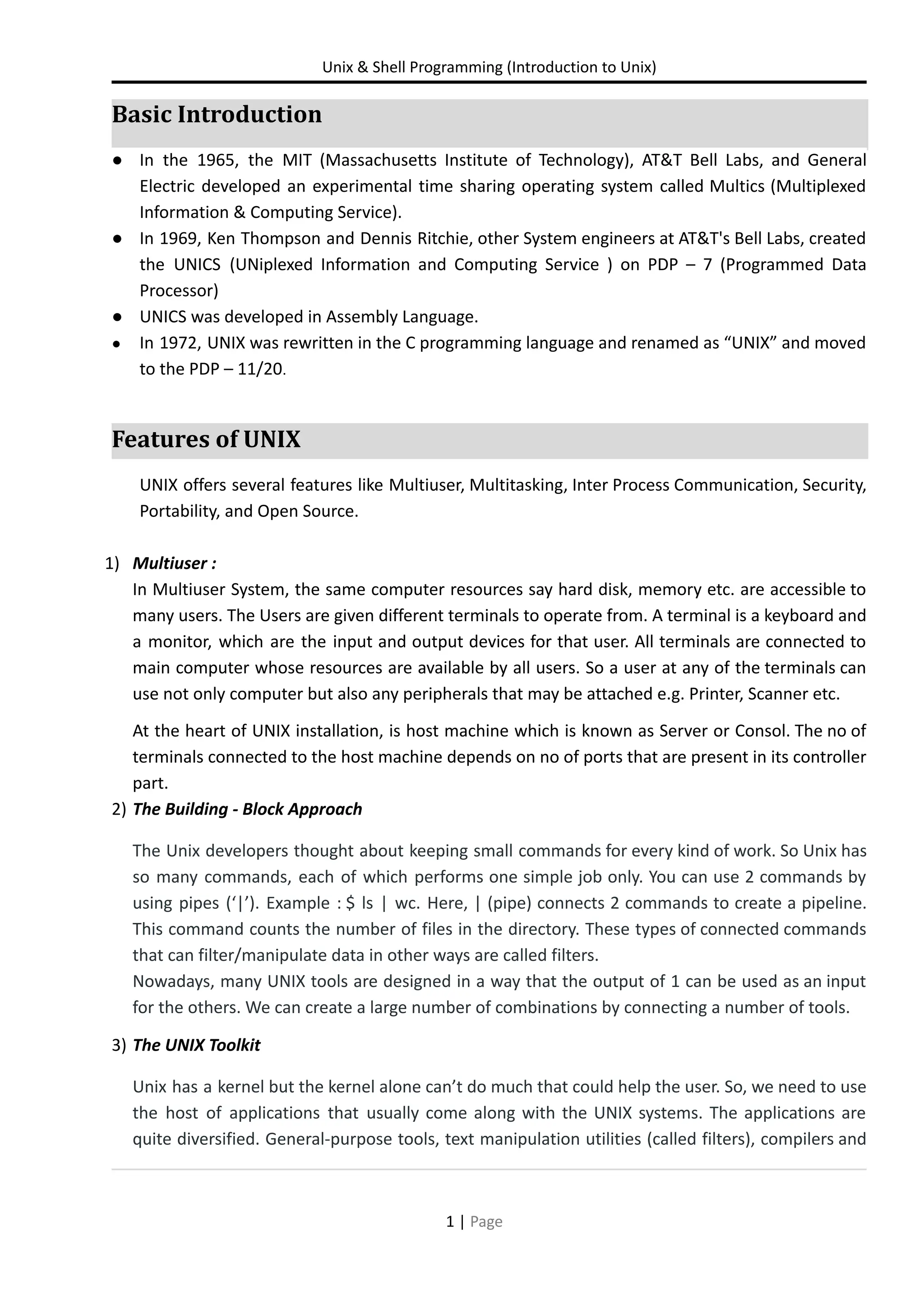 Unix & Shell Programming (Introduction to Unix) Basic Introduction ● In the 1965, the MIT (Massachusetts Institute of Technology), AT&T Bell Labs, and General Electric developed an experimental time sharing operating system called Multics (Multiplexed Information & Computing Service). ● In 1969, Ken Thompson and Dennis Ritchie, other System engineers at AT&T's Bell Labs, created the UNICS (UNiplexed Information and Computing Service ) on PDP – 7 (Programmed Data Processor) ● UNICS was developed in Assembly Language. ● In 1972, UNIX was rewritten in the C programming language and renamed as “UNIX” and moved to the PDP – 11/20. Features of UNIX UNIX offers several features like Multiuser, Multitasking, Inter Process Communication, Security, Portability, and Open Source. 1) Multiuser : In Multiuser System, the same computer resources say hard disk, memory etc. are accessible to many users. The Users are given different terminals to operate from. A terminal is a keyboard and a monitor, which are the input and output devices for that user. All terminals are connected to main computer whose resources are available by all users. So a user at any of the terminals can use not only computer but also any peripherals that may be attached e.g. Printer, Scanner etc. At the heart of UNIX installation, is host machine which is known as Server or Consol. The no of terminals connected to the host machine depends on no of ports that are present in its controller part. 2) The Building - Block Approach The Unix developers thought about keeping small commands for every kind of work. So Unix has so many commands, each of which performs one simple job only. You can use 2 commands by using pipes (‘|’). Example : $ ls | wc. Here, | (pipe) connects 2 commands to create a pipeline. This command counts the number of files in the directory. These types of connected commands that can filter/manipulate data in other ways are called filters. Nowadays, many UNIX tools are designed in a way that the output of 1 can be used as an input for the others. We can create a large number of combinations by connecting a number of tools. 3) The UNIX Toolkit Unix has a kernel but the kernel alone can’t do much that could help the user. So, we need to use the host of applications that usually come along with the UNIX systems. The applications are quite diversified. General-purpose tools, text manipulation utilities (called filters), compilers and 1 | Page 