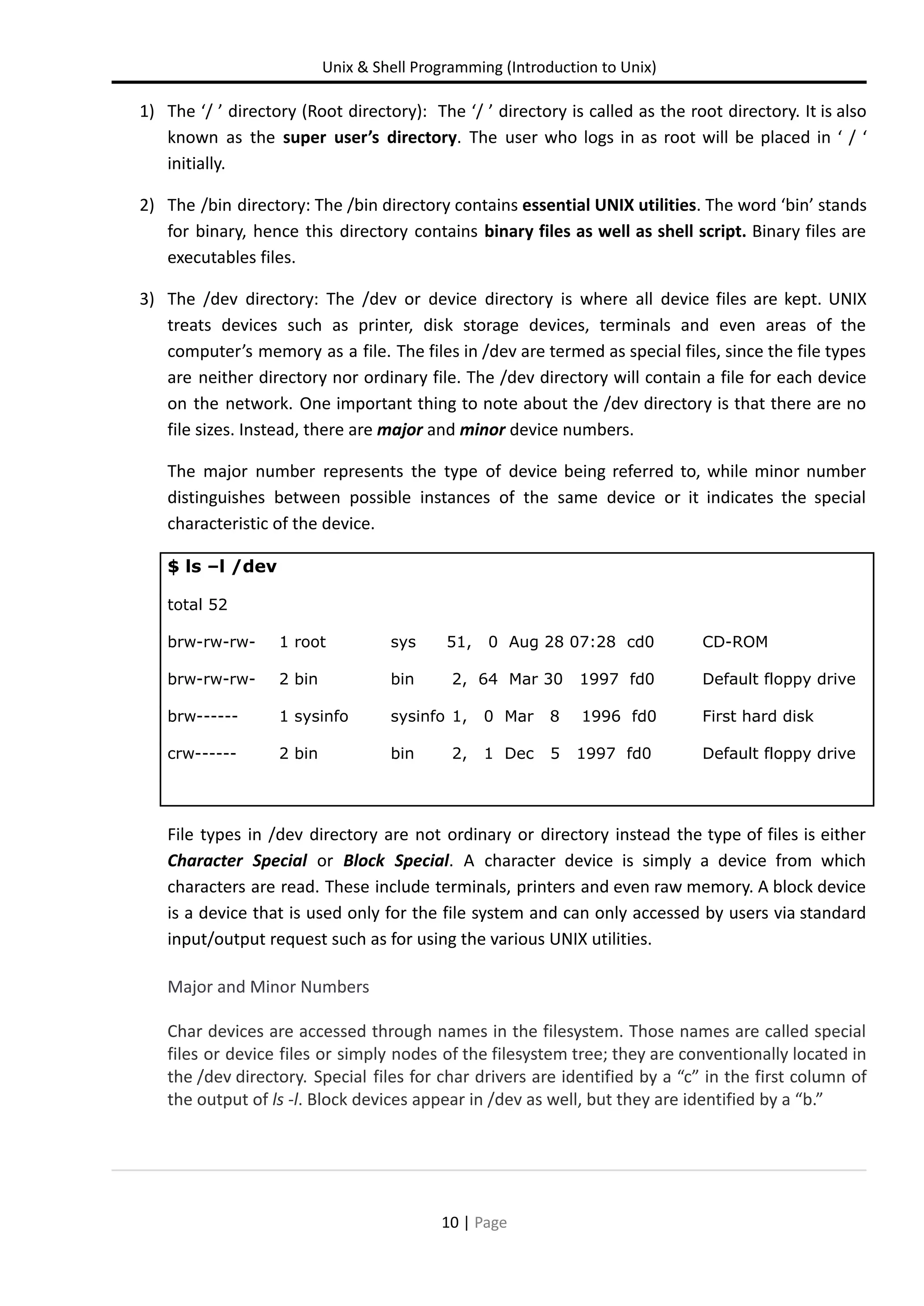 Unix & Shell Programming (Introduction to Unix) 1) The ‘/ ’ directory (Root directory): The ‘/ ’ directory is called as the root directory. It is also known as the super user’s directory. The user who logs in as root will be placed in ‘ / ‘ initially. 2) The /bin directory: The /bin directory contains essential UNIX utilities. The word ‘bin’ stands for binary, hence this directory contains binary files as well as shell script. Binary files are executables files. 3) The /dev directory: The /dev or device directory is where all device files are kept. UNIX treats devices such as printer, disk storage devices, terminals and even areas of the computer’s memory as a file. The files in /dev are termed as special files, since the file types are neither directory nor ordinary file. The /dev directory will contain a file for each device on the network. One important thing to note about the /dev directory is that there are no file sizes. Instead, there are major and minor device numbers. The major number represents the type of device being referred to, while minor number distinguishes between possible instances of the same device or it indicates the special characteristic of the device. $ ls –l /dev total 52 brw-rw-rw- 1 root sys 51, 0 Aug 28 07:28 cd0 CD-ROM brw-rw-rw- 2 bin bin 2, 64 Mar 30 1997 fd0 Default floppy drive brw------ 1 sysinfo sysinfo 1, 0 Mar 8 1996 fd0 First hard disk crw------ 2 bin bin 2, 1 Dec 5 1997 fd0 Default floppy drive File types in /dev directory are not ordinary or directory instead the type of files is either Character Special or Block Special. A character device is simply a device from which characters are read. These include terminals, printers and even raw memory. A block device is a device that is used only for the file system and can only accessed by users via standard input/output request such as for using the various UNIX utilities. Major and Minor Numbers Char devices are accessed through names in the filesystem. Those names are called special files or device files or simply nodes of the filesystem tree; they are conventionally located in the /dev directory. Special files for char drivers are identified by a “c” in the first column of the output of ls -l. Block devices appear in /dev as well, but they are identified by a “b.” 10 | Page 