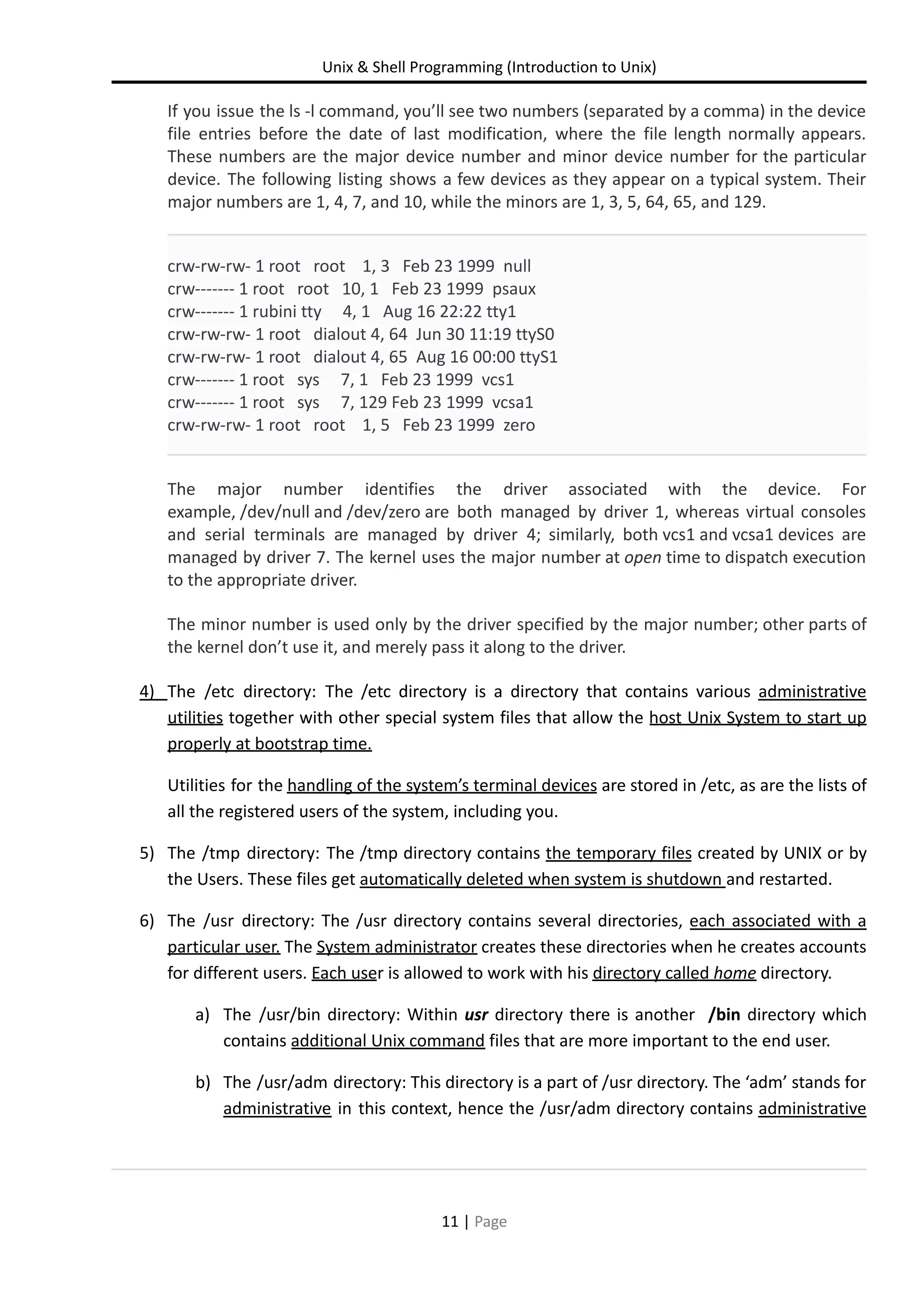 Unix & Shell Programming (Introduction to Unix) If you issue the ls -l command, you’ll see two numbers (separated by a comma) in the device file entries before the date of last modification, where the file length normally appears. These numbers are the major device number and minor device number for the particular device. The following listing shows a few devices as they appear on a typical system. Their major numbers are 1, 4, 7, and 10, while the minors are 1, 3, 5, 64, 65, and 129. crw-rw-rw- 1 root root 1, 3 Feb 23 1999 null crw------- 1 root root 10, 1 Feb 23 1999 psaux crw------- 1 rubini tty 4, 1 Aug 16 22:22 tty1 crw-rw-rw- 1 root dialout 4, 64 Jun 30 11:19 ttyS0 crw-rw-rw- 1 root dialout 4, 65 Aug 16 00:00 ttyS1 crw------- 1 root sys 7, 1 Feb 23 1999 vcs1 crw------- 1 root sys 7, 129 Feb 23 1999 vcsa1 crw-rw-rw- 1 root root 1, 5 Feb 23 1999 zero The major number identifies the driver associated with the device. For example, /dev/null and /dev/zero are both managed by driver 1, whereas virtual consoles and serial terminals are managed by driver 4; similarly, both vcs1 and vcsa1 devices are managed by driver 7. The kernel uses the major number at open time to dispatch execution to the appropriate driver. The minor number is used only by the driver specified by the major number; other parts of the kernel don’t use it, and merely pass it along to the driver. 4) The /etc directory: The /etc directory is a directory that contains various administrative utilities together with other special system files that allow the host Unix System to start up properly at bootstrap time. Utilities for the handling of the system’s terminal devices are stored in /etc, as are the lists of all the registered users of the system, including you. 5) The /tmp directory: The /tmp directory contains the temporary files created by UNIX or by the Users. These files get automatically deleted when system is shutdown and restarted. 6) The /usr directory: The /usr directory contains several directories, each associated with a particular user. The System administrator creates these directories when he creates accounts for different users. Each user is allowed to work with his directory called home directory. a) The /usr/bin directory: Within usr directory there is another /bin directory which contains additional Unix command files that are more important to the end user. b) The /usr/adm directory: This directory is a part of /usr directory. The ‘adm’ stands for administrative in this context, hence the /usr/adm directory contains administrative 11 | Page 