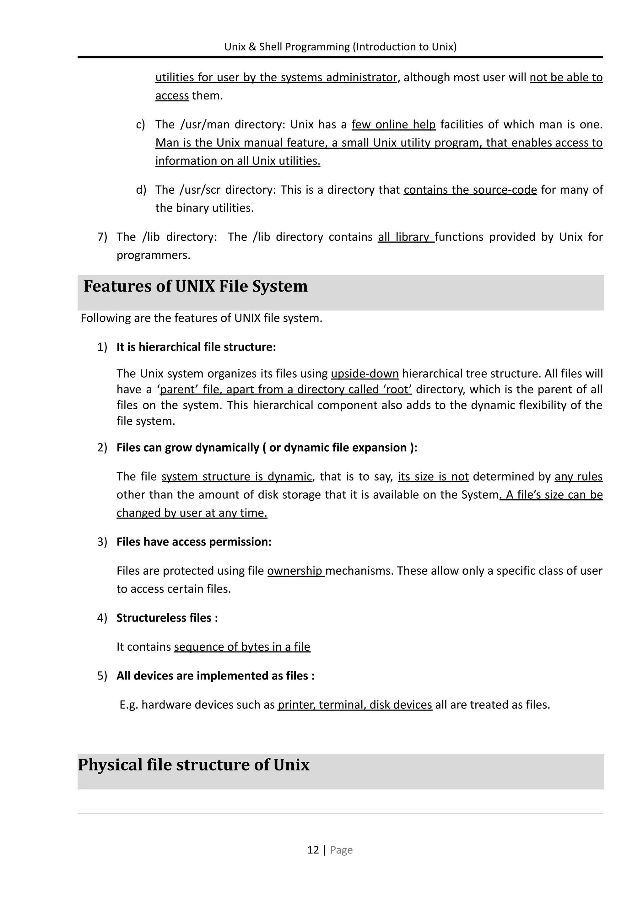 Unix & Shell Programming (Introduction to Unix) utilities for user by the systems administrator, although most user will not be able to access them. c) The /usr/man directory: Unix has a few online help facilities of which man is one. Man is the Unix manual feature, a small Unix utility program, that enables access to information on all Unix utilities. d) The /usr/scr directory: This is a directory that contains the source-code for many of the binary utilities. 7) The /lib directory: The /lib directory contains all library functions provided by Unix for programmers. Features of UNIX File System Following are the features of UNIX file system. 1) It is hierarchical file structure: The Unix system organizes its files using upside-down hierarchical tree structure. All files will have a ‘parent’ file, apart from a directory called ‘root’ directory, which is the parent of all files on the system. This hierarchical component also adds to the dynamic flexibility of the file system. 2) Files can grow dynamically ( or dynamic file expansion ): The file system structure is dynamic, that is to say, its size is not determined by any rules other than the amount of disk storage that it is available on the System. A file’s size can be changed by user at any time. 3) Files have access permission: Files are protected using file ownership mechanisms. These allow only a specific class of user to access certain files. 4) Structureless files : It contains sequence of bytes in a file 5) All devices are implemented as files : E.g. hardware devices such as printer, terminal, disk devices all are treated as files. Physical file structure of Unix 12 | Page 