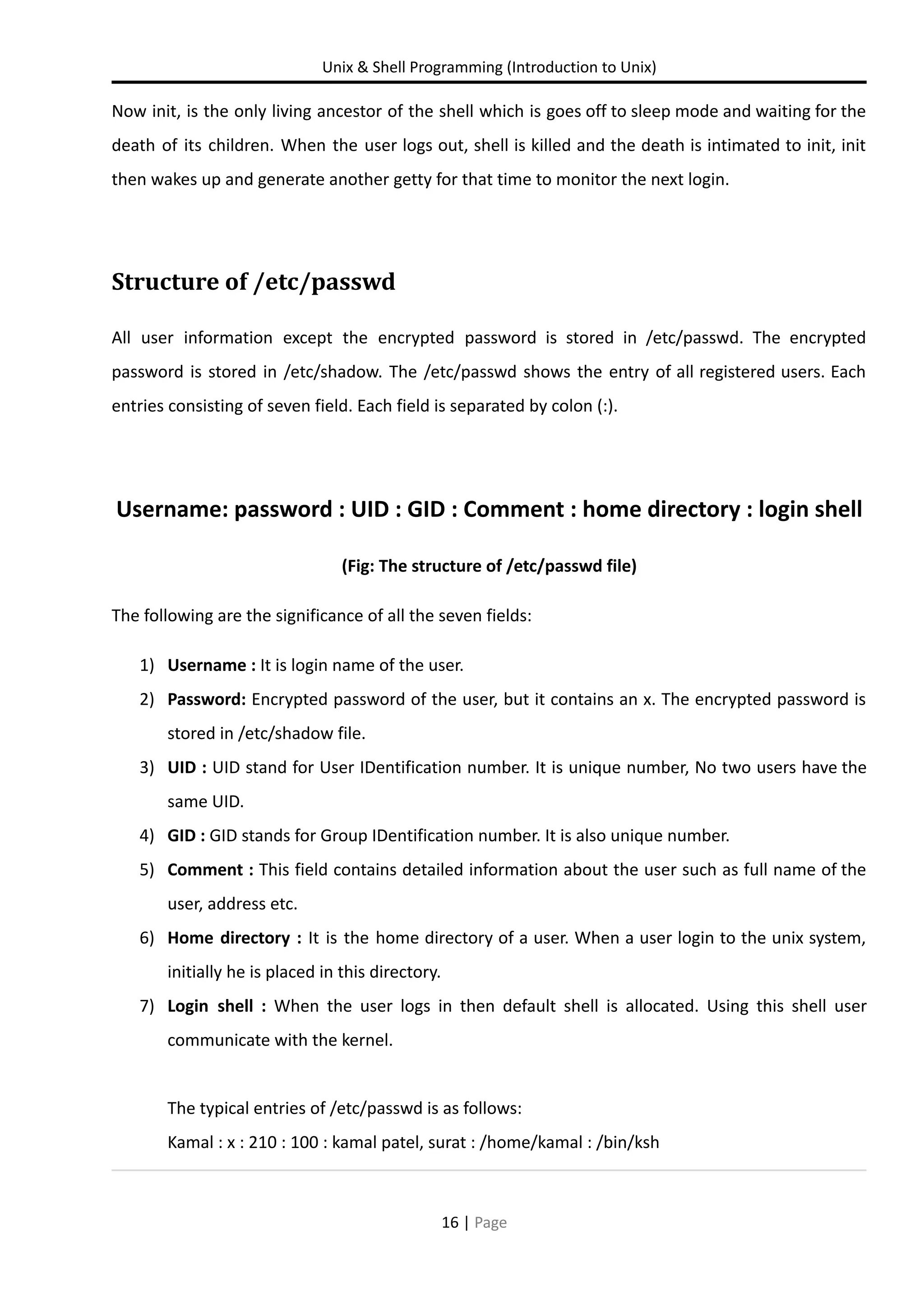 Unix & Shell Programming (Introduction to Unix) Now init, is the only living ancestor of the shell which is goes off to sleep mode and waiting for the death of its children. When the user logs out, shell is killed and the death is intimated to init, init then wakes up and generate another getty for that time to monitor the next login. Structure of /etc/passwd All user information except the encrypted password is stored in /etc/passwd. The encrypted password is stored in /etc/shadow. The /etc/passwd shows the entry of all registered users. Each entries consisting of seven field. Each field is separated by colon (:). Username: password : UID : GID : Comment : home directory : login shell (Fig: The structure of /etc/passwd file) The following are the significance of all the seven fields: 1) Username : It is login name of the user. 2) Password: Encrypted password of the user, but it contains an x. The encrypted password is stored in /etc/shadow file. 3) UID : UID stand for User IDentification number. It is unique number, No two users have the same UID. 4) GID : GID stands for Group IDentification number. It is also unique number. 5) Comment : This field contains detailed information about the user such as full name of the user, address etc. 6) Home directory : It is the home directory of a user. When a user login to the unix system, initially he is placed in this directory. 7) Login shell : When the user logs in then default shell is allocated. Using this shell user communicate with the kernel. The typical entries of /etc/passwd is as follows: Kamal : x : 210 : 100 : kamal patel, surat : /home/kamal : /bin/ksh 16 | Page 